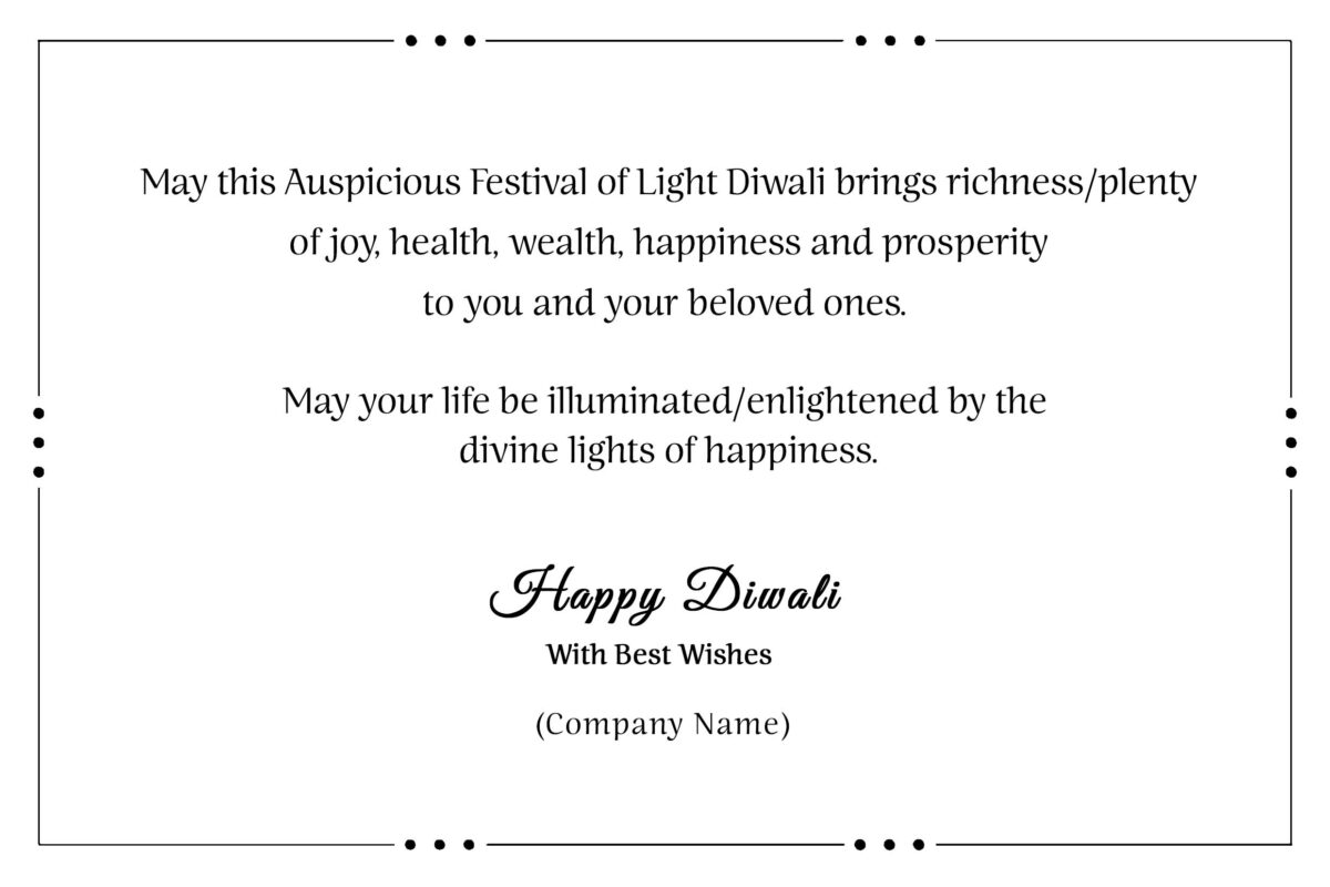 May this Auspicious Festival of Light Diwali bring richness / plenty of joy, health, wealth, happiness and prosperity to you and your beloved ones. May your life be illuminated / enlightened by the divine lights of happiness.