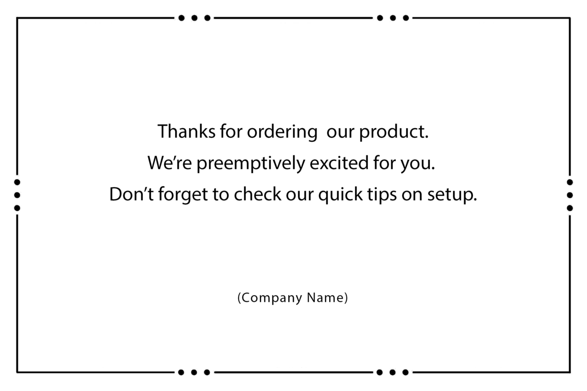 Thanks for ordering our product. We’re preemptively excited for you. Don’t forget to check our quick tips on setup.