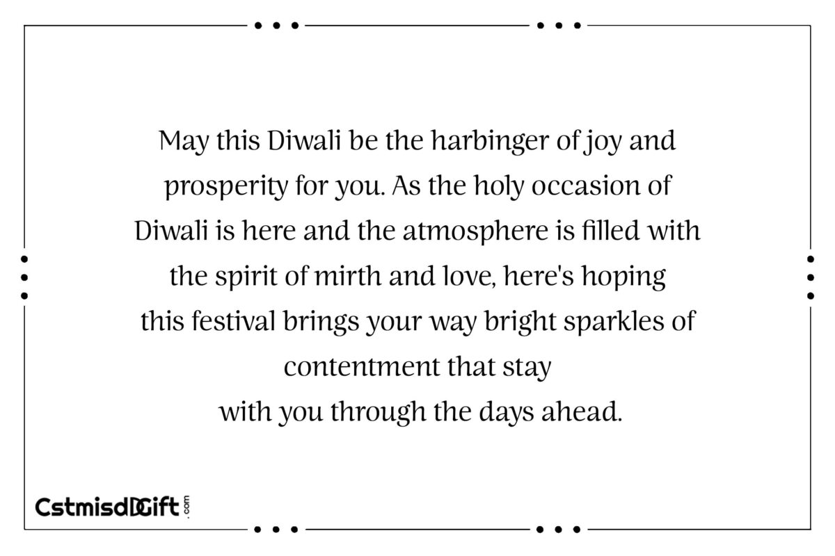 May this Diwali be the harbinger of joy and prosperity for you. As the holy occasion of Diwali is here and the atmosphere is filled with the spirit of mirth and love.Here's hoping this festival brings your way bright sparkles of contentment that stay with you through the days ahead.