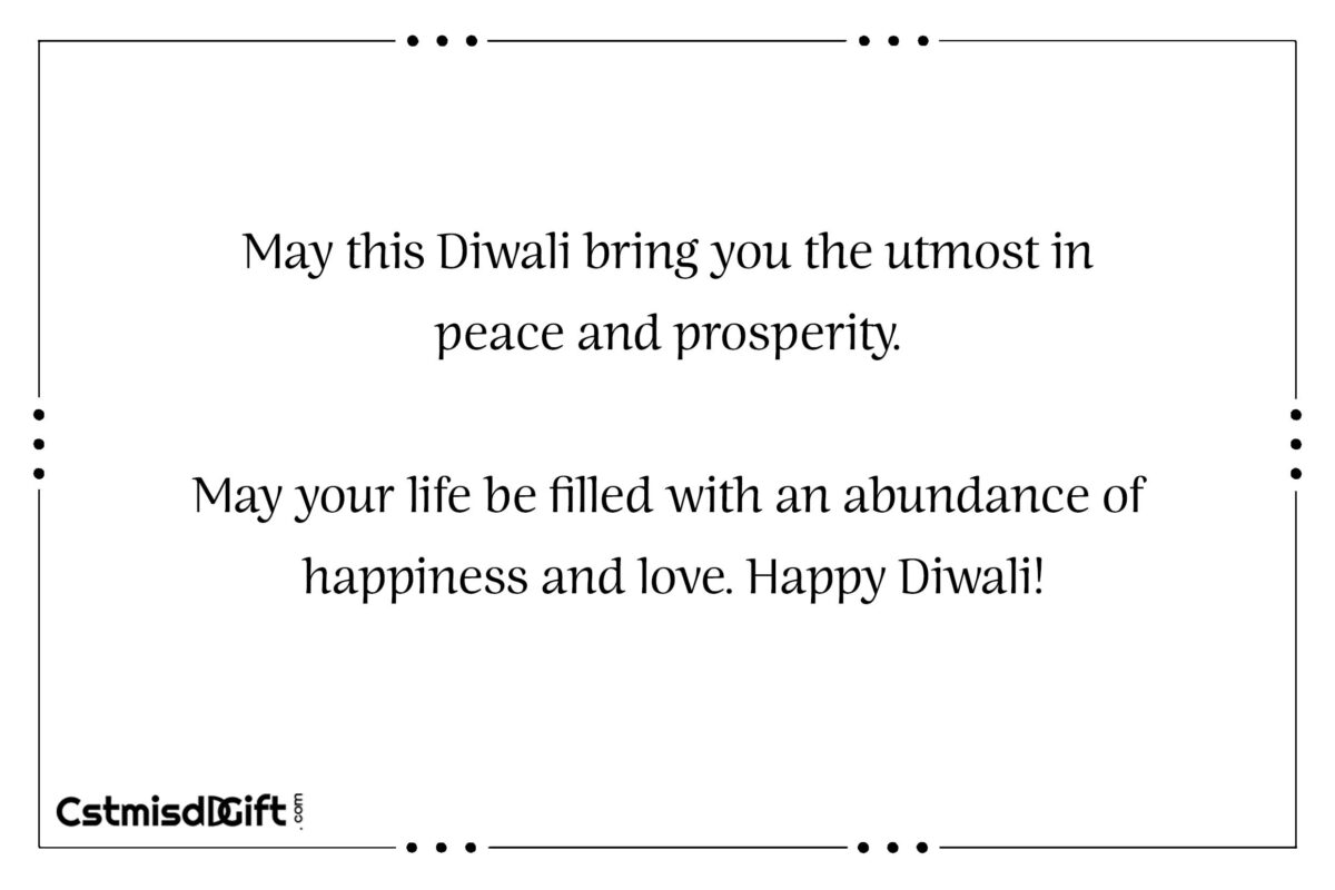 May this Diwali bring you the utmost in peace and prosperity. May your life be filled with an abundance of happiness and love. Happy Diwali!