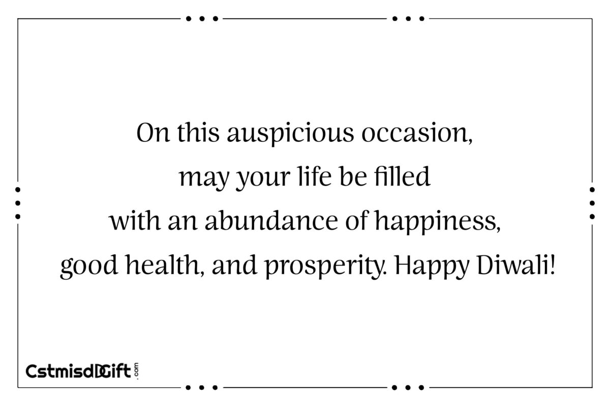 On this auspicious occasion, may your life be filled with an abundance of happiness, good health, and prosperity. Happy Diwali!