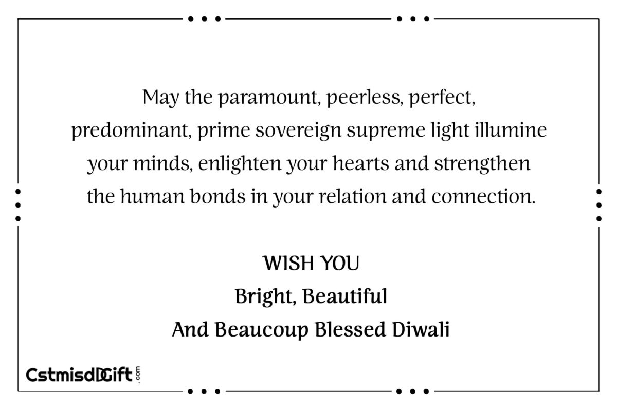 May the paramount, peerless, perfect, predominant, prime sovereign supreme light illumine your minds, enlighten your hearts and strengthen the human bonds in your relation and connection. WISH YOU Bright, Beautiful And Beaucoup Blessed Diwali