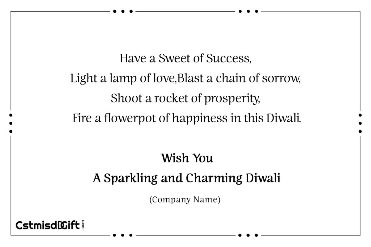 Have a Sweet of Success, Light a lamp of love,Blast a chain of sorrow,Shoot a rocket of prosperity, Fire a flowerpot of happiness in this Diwali.Wish You A Sparkling and Charming Diwali