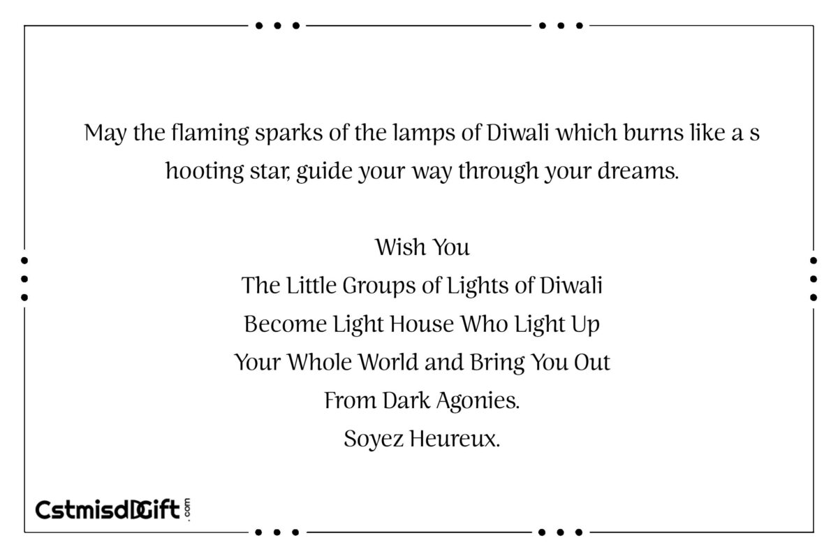 May the flaming sparks of the lamps of Diwali which burns like a shooting star, guide your way through your dreams. Wish You The Little Groups of Lights of Diwali Become Light House Who Light Up Your Whole World and Bring You Out From Dark Agonies. Soyez Heureux.