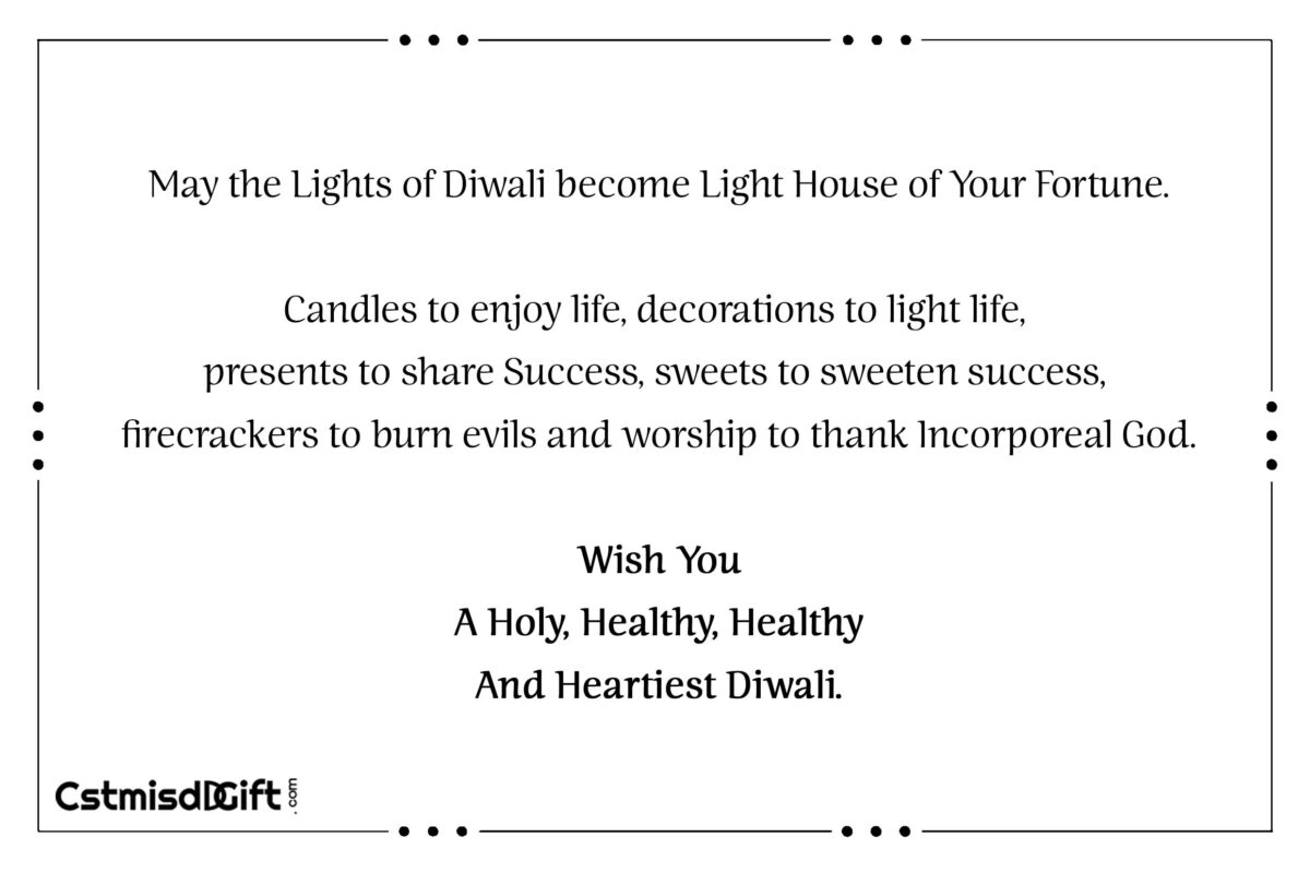 May the Lights of Diwali become Light House of Your Fortune. Candles to enjoy life, decorations to light life, presents to share Success, sweets to sweeten success, firecrackers to burn evils and worship to thank Incorporeal God. Wish You A Holy, Healthy, Healthy And Heartiest Diwali.