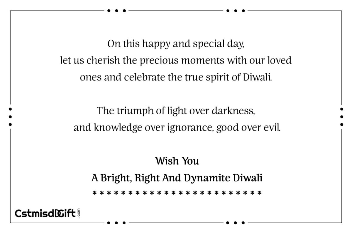 On this happy and special day, let us cherish the precious moments with our loved ones and celebrate the true spirit of Diwali. The triumph of light over darkness, and knowledge over ignorance, good over evil.Wish You A Bright, Right And Dynamite Diwali