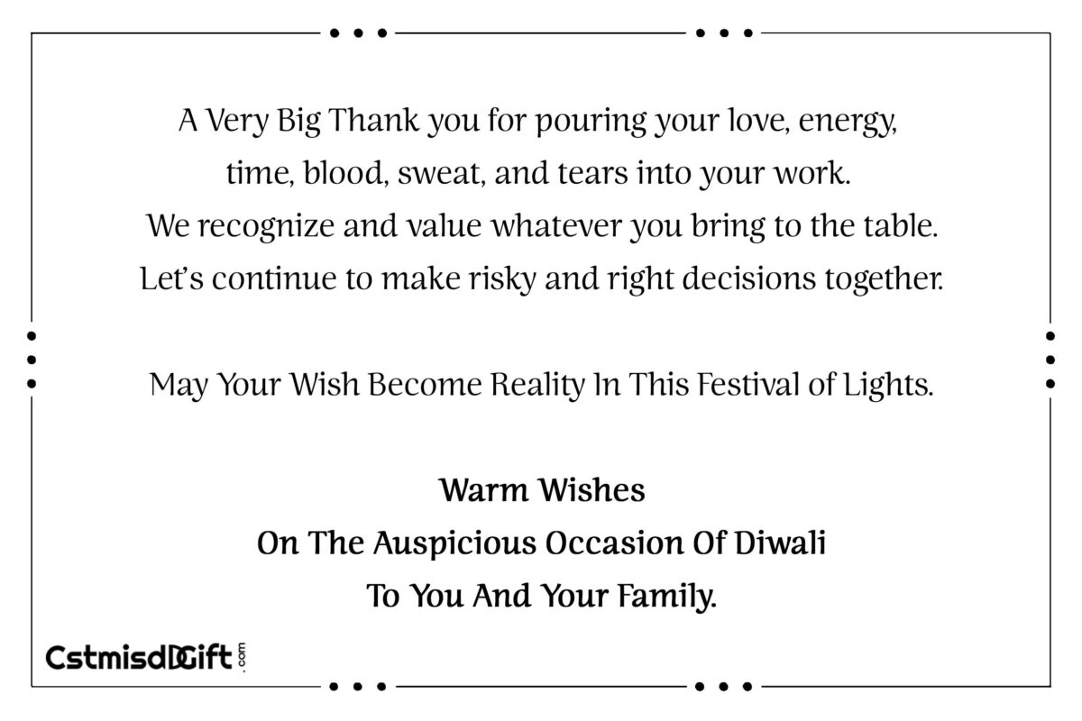 A Very Big Thank you for pouring your love, energy, time, blood, sweat, and tears into your work. We recognize and value whatever you bring to the table. Let’s continue to make risky and right decisions together. May Your Wish Become Reality In This Festival of Lights. Warm Wishes On The Auspicious Occasion Of Diwali To You And Your Family.